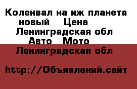 Коленвал на иж планета 5 (новый) › Цена ­ 3 500 - Ленинградская обл. Авто » Мото   . Ленинградская обл.